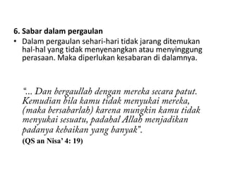 6. Sabar dalam pergaulan
• Dalam pergaulan sehari-hari tidak jarang ditemukan
   hal-hal yang tidak menyenangkan atau menyinggung
   perasaan. Maka diperlukan kesabaran di dalamnya.




                                  .
  (QS an Nisa’ 4: 19)
 