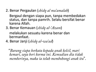 2. Benar Pergaulan (                   )
   Bergaul dengan siapa pun, tanpa membedakan
   status, dan tanpa pamrih. Selalu bersifat benar
   karena Allah.
3. Benar Kemauan (                 )
   melakukan sesuatu karena benar dan
   bermanfaat.
4. Benar Janji (             )
 