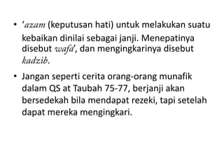 • ‘     (keputusan hati) untuk melakukan suatu
  kebaikan dinilai sebagai janji. Menepatinya
  disebut     ’, dan mengingkarinya disebut
        .
• Jangan seperti cerita orang-orang munafik
  dalam QS at Taubah 75-77, berjanji akan
  bersedekah bila mendapat rezeki, tapi setelah
  dapat mereka mengingkari.
 