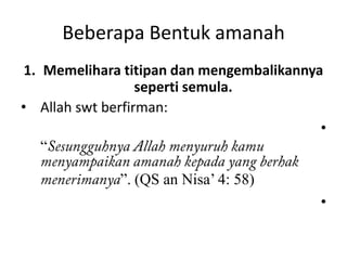 Beberapa Bentuk amanah
 1. Memelihara titipan dan mengembalikannya
                  seperti semula.
• Allah swt berfirman:
                                           •
    “

              ”. (QS an Nisa’ 4: 58)
                                           •
 