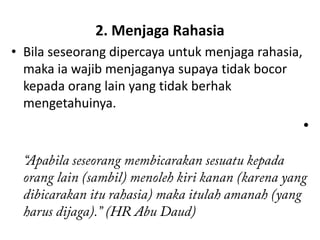 2. Menjaga Rahasia
• Bila seseorang dipercaya untuk menjaga rahasia,
  maka ia wajib menjaganya supaya tidak bocor
  kepada orang lain yang tidak berhak
  mengetahuinya.
                                                    •
 