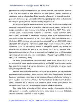 Revista Electrónica de Psicología Iztacala. 14, (4), 2011 79
www.revistas.unam.mx/index.php/repi www.iztacala.unam.mx/carreras/psicologia/psiclin
prematuro, las complicaciones médicas que pueden presentar y los estímulos aversivos
a los que son sometidos para garantizar su supervivencia, pueden repercutir en
secuelas a corto o a largo plazo. Estas secuelas influirán en el desarrollo cerebral y
provocan alteraciones que van desde déficit neuropsicológicos sutiles hasta secuelas
neurológicas graves (Downie, Jakobson, Frisk y Ushycky, 2003).
En las últimas décadas se incrementan los estudios encaminados a caracterizar el
desarrollo neuropsicológico de niños y niñas muy bajo peso al nacer y los factores de
riesgos asociados a este (Lemus, Lima, Batista y de la Rosa 1997; Aliño, Urra y
Álvarez, 2001). Investigaciones realizadas a diferentes edades confirman daños
estructurales, funcionales y alteraciones cognitivas tanto en el neurodesarrollo en
edades tempranas (Fernández et al 2001, 2003; Kieviet, Piek, Aarnoudse-Moens, y
Oosterlaan, 2009), como de procesos cognitivos aislados (Peterson, 2002, 2003; Isaacs
et al 2000, 2004; Segarra y Narberhaus, 2004, Edgin, Inder, Anderson, Hood, Clark y
Woodward, 2008). Se ha evaluado además la inteligencia general y su relación con
otros factores de riesgos (Mc Ardle et al 1987; Gadian, 2000, Rocío y Narbona, 2004).
Los resultados coinciden en afirmar la repercusión del muy bajo peso en dificultades del
aprendizaje y la conducta en la edad escolar (Cooke y Foulder-Hughes, 2003; Anderson
et al, 2004, ScienceDaily, 2009).
Se afirma que el desarrollo neuromadurativo en las áreas de asociación de la
corteza cerebral, puede resultar comprometido, de un 15 al 20 % de los recién nacidos
bajo peso tiene riesgo de presentar alteraciones en el desarrollo, otro grupo puede
recuperarse (Portellano, 2008).
Estudios realizados por Narberhaus, et al (2007) corroboraron que los prematuros
rendían significativamente peor en las funciones prefrontales: fluencia verbal semántica,
funciones ejecutivas y memoria de la vida cotidiana. Al explorar la función ejecutiva en
niños muy bajo peso Anderson, Doyle, y the Victorian Infant Collaborative Study Group
(2004), coinciden en la dificultad que presentan estos infantes para planear una
secuencia de acciones por lo que presentan déficit en la flexibilidad mental.
Diaz Heijtz, Mulas y Forssberg (2008), afirman que los niños nacidos a término
sobrepasaron en todas las pruebas de funciones ejecutivas (p. ej. memoria de trabajo,
atención sostenida) a los niños de peso muy bajo.
 