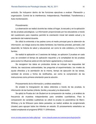 Revista Electrónica de Psicología Iztacala. 14, (4), 2011 81
www.revistas.unam.mx/index.php/repi www.iztacala.unam.mx/carreras/psicologia/psiclin
excluido. Se incluyeron dentro de las funciones ejecutivas a evaluar: Planeación y
organización, Control de la interferencia, Independencia, Flexibilidad, Transferencia y
Auto monitorización.
Procedimiento:
La observación se realizó durante las visitas al hogar, la escuela y en la aplicación
de las pruebas psicológicas. La información proporcionada por los educadores a través
del cuestionario para maestros permitió la orientación inicial del estado actual y la
asimilación del material docente.
Se utilizó la entrevista a los padres como el medio principal para la obtención de
información, se indagó acerca los datos familiares; las historias prenatal, perinatal y del
desarrollo; la historia de salud y educacional, así como la vida cotidiana y la historia
familiar.
Se realizó la aplicación en 2 sesiones de trabajo, se aplicaron 2 pruebas en cada
una; se consideró el tiempo de aplicación requerido y la complejidad de las pruebas
para excluir la influencia sobre el niño del factor agotamiento y motivación.
Se recogieron los datos en protocolos donde se incluyen las respuestas del
infante, las reacciones extraverbales, las preguntas al experimentador, los niveles de
ayuda ofrecidos y la asimilación de la misma, tiempo de ejecución de las tareas,
cantidad de errores y forma de rectificarlos, así como la comprensión de las
instrucciones como primera orientación para la solución.
Procesamiento de la información y análisis estadístico:
Se empleó la triangulación de datos obtenidos a través de las pruebas, la
información de las fuentes (infante, familia y escuela) y la observación.
Se aplicó la Prueba de t de Student en la comparación de medias, y el análisis de
frecuencia de muestras independientes para variables cuantitativas. Para la
comparación de variables cualitativas se utilizó la prueba no paramétrica de Mann-
Whitney y la de Wilcoxon para datos pareados; se realizó análisis de conglomerado
(cluster) para agrupar todos los infantes en estudio. El procesamiento estadístico se
realizó empleando el programa SPSS 11.5/Windows.
 