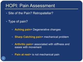 HOPI: Pain Assessment
 Site of the Pain? Retropatellar?
 Type of pain?
 Aching pain= Degenerative changes
 Sharp Catching pain= mechanical problem
 Arthritic pain= associated with stiffness and
eases with movement
 Pain at rest= is not mechanical pain
6
 