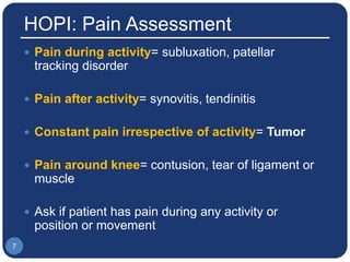 HOPI: Pain Assessment
 Pain during activity= subluxation, patellar
tracking disorder
 Pain after activity= synovitis, tendinitis
 Constant pain irrespective of activity= Tumor
 Pain around knee= contusion, tear of ligament or
muscle
 Ask if patient has pain during any activity or
position or movement
7
 