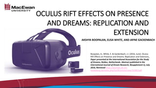 OCULUS RIFT EFFECTS ON PRESENCE
AND DREAMS: REPLICATION AND
EXTENSION
AKSHYA BOOPALAN, ELISA WHITE, AND JAYNE GACKENBACH
Boopalan, A., White, E. & Gackenbach, J.I. (2016, June). Oculus
Rift Effects on Presence and Dreams: Replication and Extension.
Paper presented at the International Association for the Study
of Dreams, Rolduc, Netherlands. Abstract published in the
International Journal of Dream Research, 9(supplement 1), July
2016, Retrieved https://journals.ub.uni-
heidelberg.de/index.php/IJoDR/article/view/32382/pdf
 