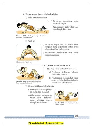 Pendidikan Jasmani, Olahraga dan Kesehatan 127
d.	 Kekuatan otot lengan, dada, dan bahu
1)	Push-up tumpuan lutut.
a)	 Persiapan: tumpukan kedua
lutut dan tangan.
b)	Pelaksanaan: meluruskan dan
membengkokkan siku.
2)	Push-up
a)	 Persiapan: lengan dan kaki dibuka lebar;
tumpuan yang digunakan kedua ujung
telapak kaki dan kedua tangan.
b)	Pelaksanaan: meluruskan dan mem­
bengkok­kan siku.
e.	 Latihan kekuatan otot perut
1)	Sit-up posisi kedua kaki menapak
a)	 Persiapan: terlentang dengan
kedua kaki ditekuk.
b)	Pelaksanaan: mengangkat pung­
gung dan bahu dari lantai, dengan
sikap kedua lutut ditekuk.
2)	Sit-up posisi kedua kaki diangkat
a)	 Persiapan: terlentang deng­
an kedua kaki diangkat.
b)	Pelaksanaan: mengangkat
kedua lutut mendekati
dada, sehingga pinggul
terangkat dari lantai. Gambar 5.21 sit-up dengan kedua
kaki di angkat
Gambar 5.18 Push-up dengan tumpuan
lutut dan kedua tangan
Gambar 5.19 push-up
Gambar 5.20 Sit-up dengan kedua
kaki menapak di lantai
Di unduh dari : Bukupaket.com
 