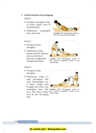 128 Kelas X SMA/MA/SMK/MAK
Gambar 5.22 Mengangkat togok ke
atas dari posisi tidur telungkup
Gambar 5.24 Mengangkat togok ke
atas sambil mengambil benda secara
berpasangan
Gambar 5.23 Mengangkat togok ke
atas sambil mengambil benda secara
berpasangan
f.	 Latihan kekuatan otot punggung
Model 1
1)	Persiapan: telungkup deng­
an kedua lengan lurus di
samping badan.
2)	Pelaksanaan: mengangkat
dada dari lantai.
Model 2
1)	Persiapan: badan
telungkup.
2)	Pelaksanaan: kedua
lengan menarik tambang
atau meraih bola di
depannya, hingga dada
terangkat dari lantai.
Model 3
1)	Persiapan: badan
telungkup.
2)	Pelaksanaan: kedua le­
ngan me­­nang­kap bola
yang di­lambungkan da­
ri depan, hingga dada
terangkat dari lantai. Saat
me­nangkap bola, kaki
lurus dan kedua lengan
lurus ke atas memegang
bola.
Di unduh dari : Bukupaket.com
 
