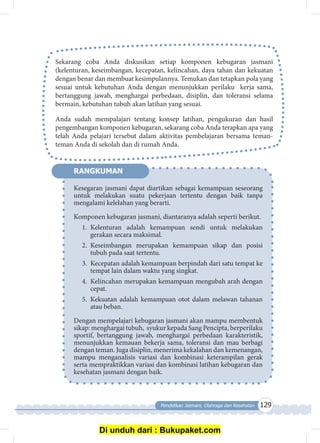 Pendidikan Jasmani, Olahraga dan Kesehatan 129
Sekarang coba Anda diskusikan setiap komponen kebugaran jasmani
(kelenturan, keseimbangan, kecepatan, kelincahan, daya tahan dan kekuatan
dengan benar dan membuat kesimpulannya. Temukan dan tetapkan pola yang
sesuai untuk kebutuhan Anda dengan menunjukkan perilaku kerja sama,
bertanggung jawab, menghargai perbedaan, disiplin, dan toleransi selama
bermain, kebutuhan tubuh akan latihan yang sesuai.
Anda sudah mempalajari tentang konsep latihan, pengukuran dan hasil
pengembangan komponen kebugaran, sekarang coba Anda terapkan apa yang
telah Anda pelajari tersebut dalam aktivitas pembelajaran bersama teman-
teman Anda di sekolah dan di rumah Anda.
Kesegaran jasmani dapat diartikan sebagai kemampuan seseorang
untuk melakukan suatu pekerjaan tertentu dengan baik tanpa
mengalami kelelahan yang berarti.
Komponen kebugaran jasmani, diantaranya adalah seperti berikut.
1.	Kelenturan adalah kemampuan sendi untuk melakukan
gerakan secara maksimal.
2.	Keseimbangan merupakan kemampuan sikap dan posisi
tubuh pada saat tertentu.
3.	 Kecepatan adalah kemampuan berpindah dari satu tempat ke
tempat lain dalam waktu yang singkat.
4.	 Kelincahan merupakan kemampuan mengubah arah dengan
cepat.
5.	Kekuatan adalah kemampuan otot dalam melawan tahanan
atau beban.
Dengan mempelajari kebugaran jasmani akan mampu membentuk
sikap: menghargai tubuh, syukur kepada Sang Pencipta, berperilaku
sportif, bertanggung jawab, menghargai perbedaan karakteristik,
menunjukkan kemauan bekerja sama, toleransi dan mau berbagi
dengan teman. Juga disiplin, menerima kekalahan dan kemenangan,
mampu menganalisis variasi dan kombinasi keterampilan gerak
serta mempraktikkan variasi dan kombinasi latihan kebugaran dan
kesehatan jasmani dengan baik.
RANGKUMAN
Di unduh dari : Bukupaket.com
 