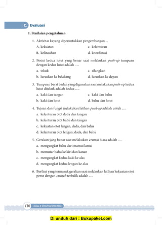 130 Kelas X SMA/MA/SMK/MAK
C.	Evaluasi
1. Penilaian pengetahuan
1.	 Aktivitas kayang diperuntukkan pengembangan ...
A. 	kekuatan 	 c.	 kelenturan
B.	 kelincahan 	 d.	koordinasi
2.	Posisi kedua lutut yang benar saat melakukan push-up tumpuan
dengan kedua lutut adalah .…
a. 	tekuk	 c.	 silangkan
b. 	luruskan ke belakang	 d.	luruskan ke depan
3.	 Tumpuan berat badan yang digunakan saat melakukan push-up kedua
lutut ditekuk adalah kedua ….
a.	 kaki dan tangan	 c.	 kaki dan bahu
b.	 kaki dan lutut	 d.	bahu dan lutut
4.	 Tujuan dan fungsi melakukan latihan push-up adalah untuk ….
a.	 kelenturan otot dada dan tangan
b.	 kelenturan otot bahu dan tangan
c.	 kekuatan otot lengan, dada, dan bahu
d.	 kelenturan otot lengan, dada, dan bahu
5.	 Gerakan yang benar saat melakukan crunch biasa adalah ….
a.	 mengangkat bahu dari matras/lantai
b.	 memutar bahu ke kiri dan kanan
c.	 mengangkat kedua kaki ke alas
d.	 mengangkat kedua lengan ke alas
6.	 Berikut yang termasuk gerakan saat melakukan latihan kekuatan otot
perut dengan crunch terbalik adalah ….
Di unduh dari : Bukupaket.com
 