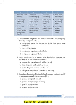 Pendidikan Jasmani, Olahraga dan Kesehatan 131
a b c d
1.	 Posisi awal tidur
telentang.
2.	 Kedua tangan
di belakang
kepala.
3.	 Kedua lutut
ditarik
mendekati dada
dengan posisi
ditekuk.
1.	 Posisi awal
tidur telungkup.
2.	 Kedua lengan di
depan kepala.
3.	 Kedua lutut
ditarik
mendekati dada
dengan posisi
lurus.
1.	 Posisi awal
tidur miring.
2.	 Kedua lengan
di samping
kepala.
3.	 Kedua lutut
diputar dengan
posisi lurus.
1.	 Posisi awal
berdiri tegak.
2.	 Kedua lengan
di samping
badan.
3.	 Kedua lutut
dilipat di
belakang
badan.
7.	 Gerakan badan yang benar saat melakukan kekuatan otot punggung
dan sikap telungkup adalah …
a.	mengangkat togok dan kepala dari lantai dari posisi tidur
telengkup
b.	 menekuk kedua lutut
c.	 mengangkat kepala dan matras/lantai
d.	 mengangkat kepala dari lantai
8.	 Posisi yang benar di atas box saat melakukan latihan kekuatan otot
kaki dengan gerakan melompat adalah …
a.	 jongkok dan kedua lengan di belakang kepala
b.	 berdiri tegak kedua lengan lurus ke atas
c.	 duduk dengan kedua kaki lurus ke depan
d.	 telungkup dengan kedua kaki lurus ke belakang
9.	 Bentuk gerakan saat melakukan latihan kelenturan otot kaki sambil
berpegangan tangan dengan teman adalah …
a.	 gerakan saling tarik menarik 	 	
b.	 gerakan saling dorong mendorong 	
c.	 gerakan saling memutar
d.	 gerakan saling menekan
Di unduh dari : Bukupaket.com
 