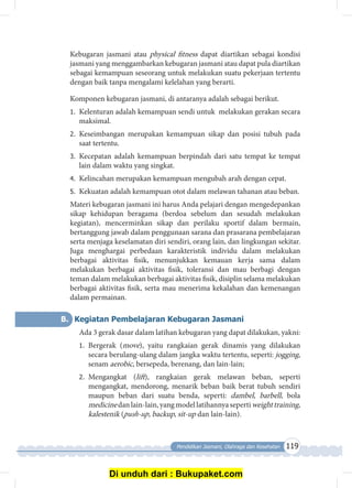 Pendidikan Jasmani, Olahraga dan Kesehatan 119
Kebugaran jasmani atau physical fitness dapat diartikan sebagai kondisi
jasmani yang menggambarkan kebugaran jasmani atau dapat pula diartikan
sebagai kemampuan seseorang untuk melakukan suatu pekerjaan tertentu
dengan baik tanpa mengalami kelelahan yang berarti.
Komponen kebugaran jasmani, di antaranya adalah sebagai berikut.
1.	 Kelenturan adalah kemampuan sendi untuk melakukan gerakan secara
maksimal.
2.	 Keseimbangan merupakan kemampuan sikap dan posisi tubuh pada
saat tertentu.
3.	 Kecepatan adalah kemampuan berpindah dari satu tempat ke tempat
lain dalam waktu yang singkat.
4.	 Kelincahan merupakan kemampuan mengubah arah dengan cepat.
5.	 Kekuatan adalah kemampuan otot dalam melawan tahanan atau beban.
Materi kebugaran jasmani ini harus Anda pelajari dengan mengedepankan
sikap kehidupan beragama (berdoa sebelum dan sesudah melakukan
kegiatan), mencerminkan sikap dan perilaku sportif dalam bermain,
bertanggung jawab dalam penggunaan sarana dan prasarana pembelajaran
serta menjaga keselamatan diri sendiri, orang lain, dan lingkungan sekitar.
Juga menghargai perbedaan karakteristik individu dalam melakukan
berbagai aktivitas fisik, menunjukkan kemauan kerja sama dalam
melakukan berbagai aktivitas fisik, toleransi dan mau berbagi dengan
teman dalam melakukan berbagai aktivitas fisik, disiplin selama melakukan
berbagai aktivitas fisik, serta mau menerima kekalahan dan kemenangan
dalam permainan.
B.	 Kegiatan Pembelajaran Kebugaran Jasmani
Ada 3 gerak dasar dalam latihan kebugaran yang dapat dilakukan, yakni:
1.	 Bergerak (move), yaitu rangkaian gerak dinamis yang dilakukan
secara berulang-ulang dalam jangka waktu tertentu, seperti: jogging,
senam aerobic, bersepeda, berenang, dan lain-lain;
2.	 Mengangkat (lift), rangkaian gerak melawan beban, seperti
mengangkat, mendorong, menarik beban baik berat tubuh sendiri
maupun beban dari suatu benda, seperti: dambel, barbell, bola
medicinedanlain-lain,yangmodellatihannyasepertiweighttraining,
kalestenik (push-up, backup, sit-up dan lain-lain).
Di unduh dari : Bukupaket.com
 