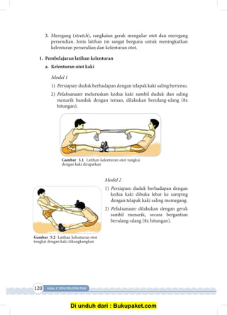 120 Kelas X SMA/MA/SMK/MAK
3.	 Meregang (stretch), rangkaian gerak mengulur otot dan meregang
persendian. Jenis latihan ini sangat berguna untuk meningkatkan
kelenturan persendian dan kelenturan otot.
1.	 Pembelajaran latihan kelenturan
a.	 Kelenturan otot kaki
Model 1
1)	Persiapan: duduk berhadapan dengan telapak kaki saling bertemu.
2)	Pelaksanaan: meluruskan kedua kaki sambil duduk dan saling
menarik handuk dengan teman, dilakukan berulang-ulang (8x
hitungan).
Gambar 5.1 Latihan kelenturan otot tungkai
dengan kaki dirapatkan
Model 2
1)	Persiapan: duduk berhadapan dengan
kedua kaki dibuka lebar ke samping
dengan telapak kaki saling memegang.
2)	Pelaksanaan: dilakukan dengan gerak
sambil menarik, secara bergantian
berulang-ulang (8x hitungan).
Gambar 5.2 Latihan kelenturan otot
tungkai dengan kaki dikangkangkan
Di unduh dari : Bukupaket.com
 