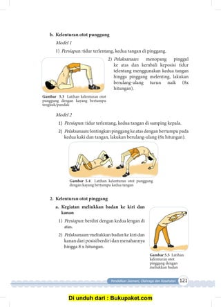 Pendidikan Jasmani, Olahraga dan Kesehatan 121
b.	 Kelenturan otot punggung
Model 1
1)	Persiapan: tidur terlentang, kedua tangan di pinggang.
2)	Pelaksanaan: menopang pinggul
ke atas dan kembali keposisi tidur
telentang menggunakan kedua tangan
hingga pinggang melenting, lakukan
berulang-ulang turun naik (8x
hitungan).
Model 2
1)	 Persiapan: tidur terlentang, kedua tangan di samping kepala.
2)	 Pelaksanaan: lentingkan pinggang ke atas dengan bertumpu pada
kedua kaki dan tangan, lakukan berulang-ulang (8x hitungan).
Gambar 5.4 Latihan kelenturan otot punggung
dengan kayang bertumpu kedua tangan
2.	 Kelenturan otot pinggang
a.	 Kegiatan meliukkan badan ke kiri dan
kanan
1)	Persiapan: berdiri dengan kedua lengan di
atas.
2)	Pelaksanaan: meliukkan badan ke kiri dan
kanan dari posisi berdiri dan menahannya
hingga 8 x hitungan.
Gambar 5.5 Latihan
kelenturan otot
pinggang dengan
meliukkan badan
Gambar 5.3 Latihan kelenturan otot
punggung dengan kayang bertumpu
tengkuk/pundak
Di unduh dari : Bukupaket.com
 