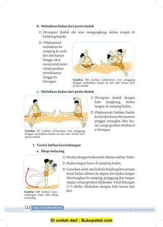 122 Kelas X SMA/MA/SMK/MAK
Gambar 5.6 Latihan kelenturan otot pinggang
dengan meliukkan badan ke kiri dan kanan dari
posisi duduk
b.	 Meliukkan badan dari posisi duduk
1)	Persiapan: duduk sila atau mengangkang, kedua tangan di
belakang kepala.
2)	Pelaksanaan:
meliukkan ke
samping ke arah
kiri dan kanan
hingga sikut
menyentuh lutut,
setiap gerakan
menahannya
hingga 8x
hitungan.
c.	 Meliukkan badan dari posisi duduk
1)	Persiapan: duduk dengan
kaki kangkang, kedua
tangan di samping badan.
2)	Pelaksanaan: liukkan badan
kekiridankananbersamaan
pinggul terangkat dari lan­
tai, setiap gerakan ditahan 8
x hitungan.
3.	 Variasi latihan keseimbangan
a.	 Sikap melayang
1)	 Berdiri dengan kedua kaki dibuka selebar bahu.
2)	Kedua lengan lurus di samping badan.
3)	 Luruskan salah satu kaki ke belakang bersamaan
berat badan dibawa ke depan dan kedua lengan
direntangkan ke samping, punggung dan tangan
sejajar, setiap gerakan dilakukan 8 kali hitungan
(3-5 detik), dilakukan dengan kaki kanan dan
kiri.Gambar 5.8 Latihan kese­
imbangan statis dari sikap
melayang
Gambar 5.7 Latihan kelenturan otot pinggang
dengan meliukkan badan ke kiri dan kanan dari
posisi duduk
Di unduh dari : Bukupaket.com
 