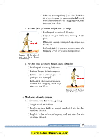 Pendidikan Jasmani, Olahraga dan Kesehatan 123
4)	Lakukan berulang-ulang (1-4 kali), dilakukan
secara perorangan, berpasangan atau kelompok.
Untuk menanamkan nilai tanggung jawab, kerja
sama dan sportifitas.
b.	 Berjalan pada garis lurus dengan mata tertutup
1)	Buatlah garis sepanjang 7-10 meter.
2)	Berjalan dengan kedua mata tertutup di atas
garis.
3)	 Dilakukan secara perorangan, berpasangan atau
kelompok.
	 Latihan ini dilakukan untuk menanamkan nilai
tanggung jawab, kerja sama dan sportifitas.
c.	 Berjalan pada garis lurus dengan kedua kaki jinjit
1)	Buatlah garis sepanjang 7-10 meter.
2)	Berjalan dengan jinjit di atas garis.
3)	Lakukan secara perorangan, ber­
pasangan atau kelompok.
	 Latihan ini ditujukan untuk mena­
namkan nilai tanggung jawab, kerja
sama dan sportifitas.
4.	 Melakukan latihan kelincahan
a.	 Lompat melewati box berulang-ulang
1)	Tinggi box sekitar 9-10 cm.
2)	Langkah pertama ketika melompat mendarat di atas box, lalu
mendarat di lantai.
3)	Langkah kedua melompat langsung melewati atas box, dan
mendarat di lantai.
Gambar 5.10 Berjalan
jin­­jit ­di atas garis lurus
Gambar 5.9 Berjalan di
atas garis lurus dengan
mata tertutup
Di unduh dari : Bukupaket.com
 
