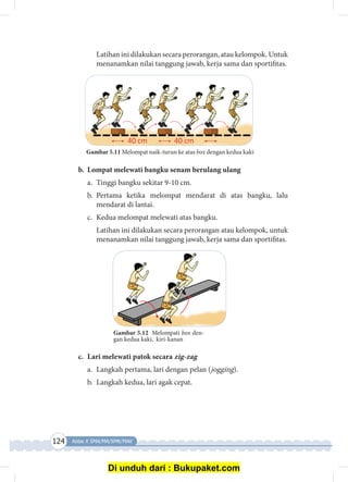124 Kelas X SMA/MA/SMK/MAK
	 Latihan ini dilakukan secara perorangan, atau kelompok. Untuk
menanamkan nilai tanggung jawab, kerja sama dan sportifitas.
Gambar 5.11 Melompat naik-turun ke atas box dengan kedua kaki
b.	 Lompat melewati bangku senam berulang ulang
a.	 Tinggi bangku sekitar 9-10 cm.
b.	Pertama ketika melompat mendarat di atas bangku, lalu
mendarat di lantai.
c.	 Kedua melompat melewati atas bangku.
	 Latihan ini dilakukan secara perorangan atau kelompok, untuk
mena­nam­kan nilai tanggung jawab, kerja sama dan sportifitas.
Gambar 5.12 Melompati box den­
gan kedua kaki, kiri-kanan
c.	 Lari melewati patok secara zig-zag
a.	 Langkah pertama, lari dengan pelan (jogging).
b.	 Langkah kedua, lari agak cepat.
Di unduh dari : Bukupaket.com
 