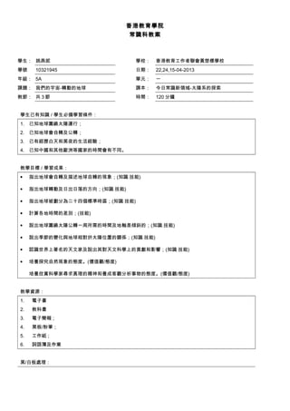 香港教育學院
常識科教案
學生： 姚燕妮 學校： 香港教育工作者聯會黃楚標學校
學號 10321945 日期： 22,24,15-04-2013
年級： 5A 單元： 一
課題： 我們的宇宙-轉動的地球 課本： 今日常識新領域-太陽系的探索
教節： 共 3 節 時間： 120 分鐘
學生已有知識 / 學生必備學習條件：
1. 已知地球圍繞太陽運行；
2. 已知地球會自轉及公轉；
3. 已有經歷白天和黑夜的生活經驗；
4. 已知中國和其他歐洲等國家的時間會有不同。
教學目標 / 學習成果：
• 指出地球會自轉及描述地球自轉的現象；(知識﹑技能)
• 指出地球轉動及日出日落的方向；(知識﹑技能)
• 指出地球被劃分為二十四個標準時區；(知識﹑技能)
• 計算各地時間的差別；(技能)
• 說出地球圍繞太陽公轉一周所需的時間及地軸是傾斜的；(知識﹑技能)
• 說出季節的變化與地球相對於太陽位置的關係；(知識﹑技能)
• 認識世界上著名的天文家及說出其對天文科學上的貢獻和影響；(知識﹑技能)
• 培養探究自然現象的態度。(價值觀/態度)
培養欣賞科學家尋求真理的精神和養成客觀分析事物的態度。(價值觀/態度)
教學資源：
1. 電子書
2. 教科書
3. 電子簡報 ;
4. 黑板/粉筆；
5. 工作紙 ;
6. 詞語簿及作業
黑/白板處理：
 