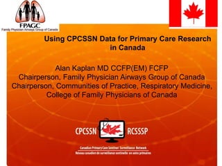 Using CPCSSN Data for Primary Care Research
in Canada
Alan Kaplan MD CCFP(EM) FCFP
Chairperson, Family Physician Airways Group of Canada
Chairperson, Communities of Practice, Respiratory Medicine,
College of Family Physicians of Canada
 