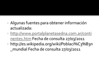   Algunas fuentes para obtener información
    actualizada:
   http://www.portalplanetasedna.com.ar/conti
    nentes.htm Fecha de consulta 27/03/2011
   http://es.wikipedia.org/wiki/Poblaci%C3%B3n
    _mundial Fecha de consulta 27/03/2011
 