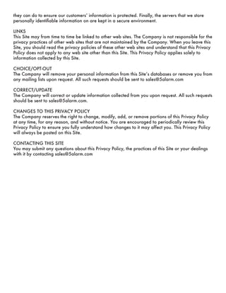 they can do to ensure our customersʼ information is protected. Finally, the servers that we store
personally identiﬁable information on are kept in a secure environment.

LINKS
This Site may from time to time be linked to other web sites. The Company is not responsible for the
privacy practices of other web sites that are not maintained by the Company. When you leave this
Site, you should read the privacy policies of these other web sites and understand that this Privacy
Policy does not apply to any web site other than this Site. This Privacy Policy applies solely to
information collected by this Site.

CHOICE/OPT-OUT
The Company will remove your personal information from this Siteʼs databases or remove you from
any mailing lists upon request. All such requests should be sent to sales@5alarm.com

CORRECT/UPDATE
The Company will correct or update information collected from you upon request. All such requests
should be sent to sales@5alarm.com.

CHANGES TO THIS PRIVACY POLICY
The Company reserves the right to change, modify, add, or remove portions of this Privacy Policy
at any time, for any reason, and without notice. You are encouraged to periodically review this
Privacy Policy to ensure you fully understand how changes to it may affect you. This Privacy Policy
will always be posted on this Site.

CONTACTING THIS SITE
You may submit any questions about this Privacy Policy, the practices of this Site or your dealings
with it by contacting sales@5alarm.com
 