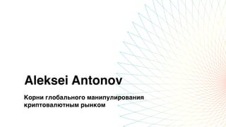 Aleksei Antonov
Корни глобального манипулирования
криптовалютным рынком
 