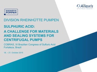 18. – 21. October 2015
DIVISION RHEINHÜTTE PUMPEN
COBRAS, IX Brazilian Congress of Sulfuric Acid
Fortaleza, Brazil
SULPHURIC ACID:
A CHALLENGE FOR MATERIALS
AND SEALING SYSTEMS FOR
CENTRIFUGAL PUMPS
 