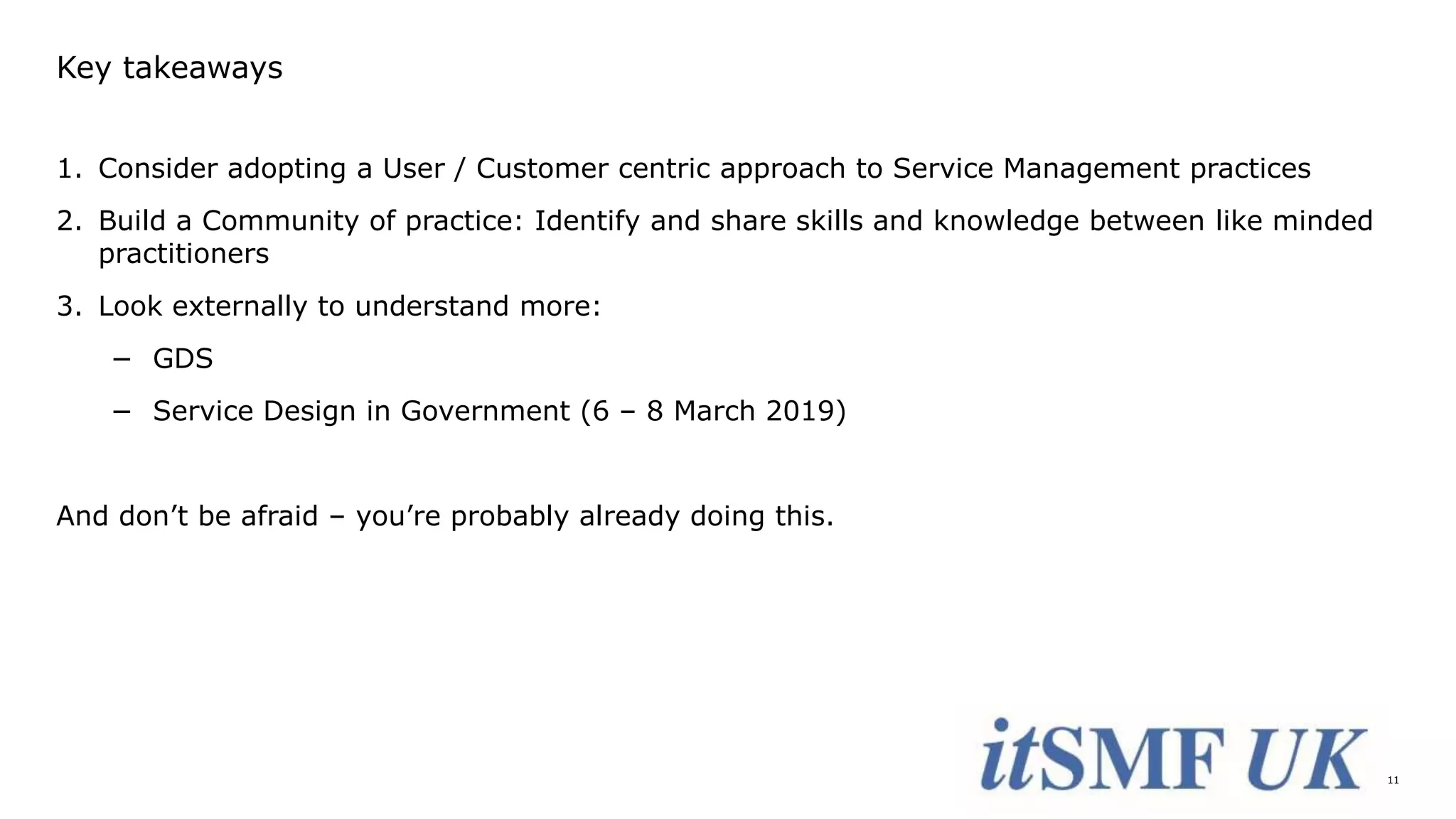 11
Key takeaways
1. Consider adopting a User / Customer centric approach to Service Management practices
2. Build a Community of practice: Identify and share skills and knowledge between like minded
practitioners
3. Look externally to understand more:
− GDS
− Service Design in Government (6 – 8 March 2019)
And don’t be afraid – you’re probably already doing this.
 