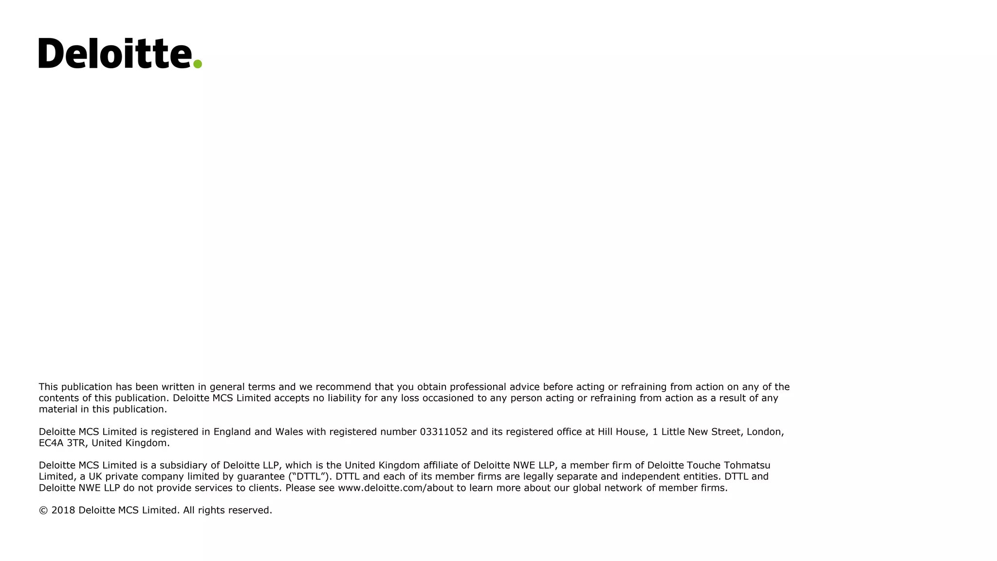 This publication has been written in general terms and we recommend that you obtain professional advice before acting or refraining from action on any of the
contents of this publication. Deloitte MCS Limited accepts no liability for any loss occasioned to any person acting or refraining from action as a result of any
material in this publication.
Deloitte MCS Limited is registered in England and Wales with registered number 03311052 and its registered office at Hill House, 1 Little New Street, London,
EC4A 3TR, United Kingdom.
Deloitte MCS Limited is a subsidiary of Deloitte LLP, which is the United Kingdom affiliate of Deloitte NWE LLP, a member firm of Deloitte Touche Tohmatsu
Limited, a UK private company limited by guarantee (“DTTL”). DTTL and each of its member firms are legally separate and independent entities. DTTL and
Deloitte NWE LLP do not provide services to clients. Please see www.deloitte.com/about to learn more about our global network of member firms.
© 2018 Deloitte MCS Limited. All rights reserved.
 