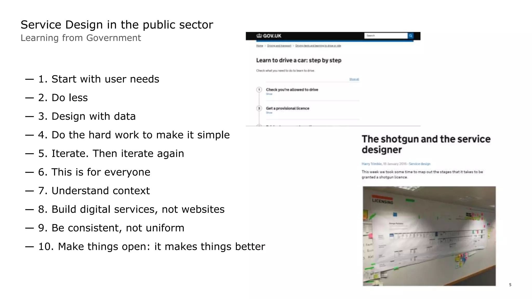 5
Service Design in the public sector
Learning from Government
— 1. Start with user needs
— 2. Do less
— 3. Design with data
— 4. Do the hard work to make it simple
— 5. Iterate. Then iterate again
— 6. This is for everyone
— 7. Understand context
— 8. Build digital services, not websites
— 9. Be consistent, not uniform
— 10. Make things open: it makes things better
 
