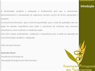Introdução
A alimentação saudável e adequada é fundamental para que o crescimento,
desenvolvimento e manutenção do organismo humano ocorra de forma apropriada e
saudável.
O consumo de alimentos quer a nível de quantidade, quer a nível de qualidade, têm um
papel de elevada importância para evitar a ocorrência de carências e/ou excessos
alimentares e assim melhorar o estado de saúde.
Com este e-book, pretendemos evidenciar a importância para a saúde da aquisição de
uma alimentação saudável e adequada.


Votos de boas leituras!


Alexandra Bento
Presidente da Direcção da
Associação Portuguesa dos Nutricionistas
 