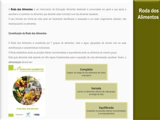 A Roda dos Alimentos é um instrumento de Educação Alimentar destinado à comunidade em geral e que ajuda a
escolher e a combinar os alimentos que deverão estar incluídos num dia alimentar saudável.
                                                                                                                            Roda dos
O seu formato em forma de roda pode ser facilmente identificado e associado a um prato vulgarmente utilizado, não           Alimentos
hierarquizando os alimentos.


Constituição da Roda dos Alimentos


A Roda dos Alimentos é constituída por 7 grupos de alimentos, mais a água, agrupados de acordo com as suas
semelhanças e características nutricionais.
A Roda estabelece ainda as porções diárias recomendadas e equivalentes entre os alimentos do mesmo grupo.
Este guia alimentar está assente em três regras fundamentais para a aquisição de uma alimentação saudável. Assim, a
alimentação deverá ser:

                                                                        Completa
                                                          (ingerir ao longo do dia alimentos de todos
                                                                           os grupos)




                                                                                     Variada
                                                                     (variar os alimentos dentro de cada grupo
                                                                                   ao longo do dia)




                                                                                             Equilibrada
                                                                               (respeitar as porções diárias recomendadas
                                                                                             e os equivalentes)
 