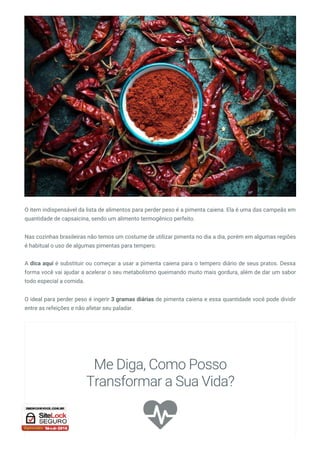 O item indispensável da lista de alimentos para perder peso é a pimenta caiena. Ela é uma das campeãs em
quantidade de capsaicina, sendo um alimento termogênico perfeito.
Nas cozinhas brasileiras não temos um costume de utilizar pimenta no dia a dia, porém em algumas regiões
é habitual o uso de algumas pimentas para tempero.
A dica aqui é substituir ou começar a usar a pimenta caiena para o tempero diário de seus pratos. Dessa
forma você vai ajudar a acelerar o seu metabolismo queimando muito mais gordura, além de dar um sabor
todo especial a comida.
O ideal para perder peso é ingerir 3 gramas diárias de pimenta caiena e essa quantidade você pode dividir
entre as refeições e não afetar seu paladar.

Me Diga, Como Posso
Transformar a Sua Vida?
 