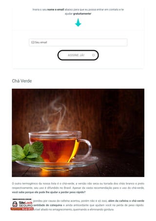 Chá Verde
O outro termogênico da nossa lista é o chá-verde, a versão não seca ou torrada dos chás branco e preto
respectivamente, seu uso é difundido no Brasil. Apesar da vasta recomendação para o uso do chá-verde,
você sabe porque ele pode lhe ajudar a perder peso rápido?
Bom, se você respondeu por causa da cafeína acertou, porém não é só isso, além da cafeína o chá-verde
apresenta alta quantidade de catequina e ainda antioxidante que ajudam você na perda de peso rápido.
Tornando-o um incrível aliado no emagrecimento, queimando e eliminando gordura.
Insira o seu nome e email abaixo para que eu possa entrar em contato e te
ajudar gratuitamente!
 Seu email
ASSINE JÁ! 
 