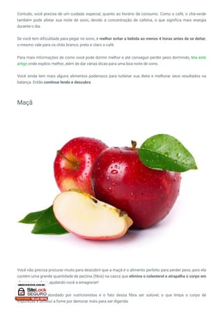 Contudo, você precisa de um cuidado especial, quanto ao horário de consumo. Como o café, o chá-verde
também pode afetar sua noite de sono, devido a  concentração de cafeína, o que significa mais energia
durante o dia.
Se você tem dificuldade para pegar no sono, é melhor evitar a bebida ao menos 4 horas antes de se deitar,
o mesmo vale para os chás branco, preto e claro o café.
Para mais informações de como você pode dormir melhor e até conseguir perder peso dormindo, leia este
artigo onde explico melhor, além de dar várias dicas para uma boa noite de sono.
Você ainda tem mais alguns alimentos poderosos para turbinar sua dieta e melhorar seus resultados na
balança. Então continue lendo e descubra.
Maçã
 
Você não precisa procurar muito para descobrir que a maçã é o alimento perfeito para perder peso, pois ela
contém uma grande quantidade de pectina (fibra) na casca que elimina o colesterol e atrapalha o corpo em
absorver gordura, ajudando você a emagrecer!
Outro benefício abordado por nutricionistas é o fato dessa fibra ser solúvel, o que limpa o corpo de
impurezas e diminui a fome por demorar mais para ser digerida.
 