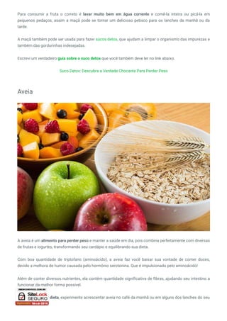 Para consumir a fruta o correto é lavar muito bem em água corrente e comê-la inteira ou picá-la em
pequenos pedaços, assim a maçã pode se tornar um delicioso petisco para os lanches da manhã ou da
tarde.
A maçã também pode ser usada para fazer sucos detox, que ajudam a limpar o organismo das impurezas e
também das gordurinhas indesejadas.
Escrevi um verdadeiro guia sobre o suco detox que você também deve ler no link abaixo.
Suco Detox: Descubra a Verdade Chocante Para Perder Peso
Aveia
A aveia é um alimento para perder peso e manter a saúde em dia, pois combina perfeitamente com diversas
de frutas e iogurtes, transformando seu cardápio e equilibrando sua dieta.
Com boa quantidade de triptofano (aminoácido), a aveia faz você baixar sua vontade de comer doces,
devido a melhora de humor causada pelo hormônio serotonina. Que é impulsionado pelo aminoácido!
Além de conter diversos nutrientes, ela contém quantidade significativa de fibras, ajudando seu intestino a
funcionar da melhor forma possível.
Para turbinar sua dieta, experimente acrescentar aveia no café da manhã ou em alguns dos lanches do seu
dia.
 