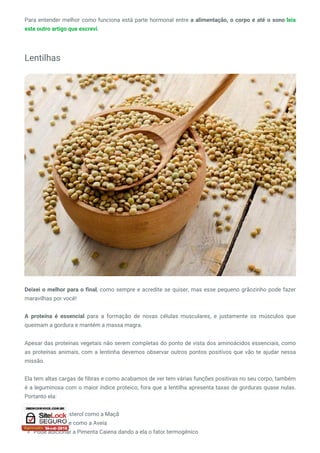 Para entender melhor como funciona está parte hormonal entre a alimentação, o corpo e até o sono leia
este outro artigo que escrevi.
Lentilhas
Deixei o melhor para o final, como sempre e acredite se quiser, mas esse pequeno grãozinho pode fazer
maravilhas por você!
A proteína é essencial para a formação de novas células musculares, e justamente os músculos que
queimam a gordura e mantém a massa magra.
Apesar das proteínas vegetais não serem completas do ponto de vista dos aminoácidos essenciais, como
as proteínas animais, com a lentinha devemos observar outros pontos positivos que vão te ajudar nessa
missão.
Ela tem altas cargas de fibras e como acabamos de ver tem várias funções positivas no seu corpo, também
é a leguminosa com o maior índice proteico, fora que a lentilha apresenta taxas de gorduras quase nulas.
Portanto ela:
Diminui o colesterol como a Maçã
Diminui a fome como a Aveia
Pode adicionar a Pimenta Caiena dando a ela o fator termogênico
 