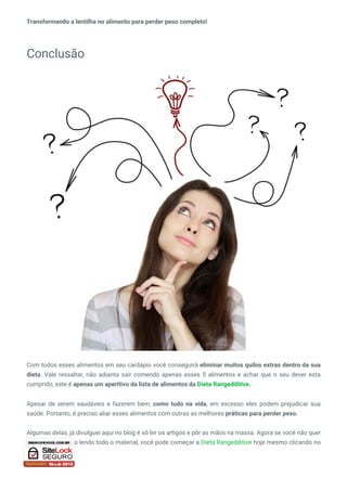 Transformando a lentilha no alimento para perder peso completo!
Conclusão
Com todos esses alimentos em seu cardápio você conseguirá eliminar muitos quilos extras dentro da sua
dieta. Vale ressaltar, não adianta sair comendo apenas esses 5 alimentos e achar que o seu dever esta
cumprido, este é apenas um aperitivo da lista de alimentos da Dieta Rangedditive.
Apesar de serem saudáveis e fazerem bem, como tudo na vida, em excesso eles podem prejudicar sua
saúde. Portanto, é preciso aliar esses alimentos com outras as melhores práticas para perder peso.
Algumas delas, já divulguei aqui no blog é só ler os artigos e pôr as mãos na massa. Agora se você não quer
gastar esse tempo lendo todo o material, você pode começar a Dieta Rangedditive hoje mesmo clicando no
link abaixo.
 