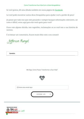 Sobre Jeff
Sumário
Como Transformar Sua Vida Com a Dieta Rangedditive
Se você gostou, dê uma olhada também em nossa página do Facebook.
Lá você pode encontrar outras dicas fresquinhas para ajudar você a perder de peso!
Já passei por tudo isso que está passando e sempre busquei informações relevantes, sei
como é difícil, estou aqui para dar total apoio para você!
Ficou com alguma dúvida, tem sugestões, reclamações ou se você tem a sua história de
sucesso.
É só deixar um comentário, ficarei muito feliz com o seu contato!
 
 

Me Diga, Como Posso Transformar a Sua Vida?
ASSINE JÁ! 
 Insira seu email aqui

 