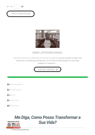 
ENVIAR COMENTÁRIO 
8  −  4  = 
SOBRE JEFFERSON RANGEL
Com tantos blogs à sua disposição, faz sentido se perguntar por que escolher o D Bem Com
Você como o seu blog para perder peso. Em vez de uma dieta popular ou outro blog
qualquer? A resposta é ...
QUER ME CONHEÇER 
Dieta Rangedditive
Comportamento
Dormir
Perder Peso
Alimentação
Me Diga, Como Posso Transformar a
Sua Vida?
 Insira seu email aqui
 
