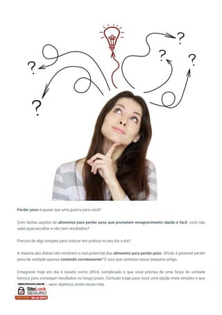 Perder peso é quase que uma guerra para você?
Com tantas opções de alimentos para perder peso que prometem emagrecimento rápido e fácil, você não
sabe qual escolher e não tem resultados?
Precisa de algo simples para colocar em prática no seu dia a dia?
A maioria das dietas não mostram o real potencial dos alimentos para perder peso. Afinal, é possível perder
peso de verdade apenas comendo corretamente? É isso que veremos nesse pequeno artigo.
Emagrecer hoje em dia é taxado como difícil, complicado e que você precisa de uma força de vontade
heroica para conseguir resultados no longo prazo. Contudo trago para você uma opção mais simples e que
pode lhe levar até seus objetivos ainda nesse mês.
 