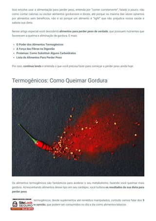 Isso envolve usar a alimentação para perder peso, entenda por “comer corretamente”, falado a pouco, não
como contar calorias ou excluir alimentos gordurosos e doces, até porque na maioria das vezes optamos
por alimentos sem benefícios, não é só porque um alimento é “light” que não prejudica nossa  saúde e
sabota sua dieta.
Nesse artigo especial você descobrirá alimentos para perder peso de verdade, que possuem nutrientes que
favorecem a queima e eliminação de gordura. E mais:
O Poder dos Alimentos Termogênicos
A Força das Fibras na Digestão
Proteínas: Como Substituir Alguns Carboidratos
Lista de Alimentos Para Perder Peso
Por isso, continue lendo e entenda o que você precisa fazer para começar a perder peso ainda hoje.
Termogênicos: Como Queimar Gordura
Os alimentos termogênicos são fantásticos para acelerar o seu metabolismo, fazendo você queimar mais
gordura. Acrescentando alimentos desse tipo em seu cardápio, você turbina os resultados da sua dieta para
perder peso.
Existem diversos termogênicos, desde suplementos até remédios manipulados, contudo vamos falar dos 3
melhores na minha opinião, que podem ser consumidos no dia a dia como alimentos básicos.
 