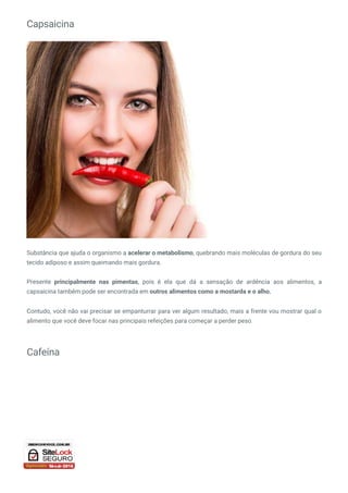 Capsaicina
Substância que ajuda o organismo a acelerar o metabolismo, quebrando mais moléculas de gordura do seu
tecido adiposo e assim queimando mais gordura.
Presente principalmente nas pimentas, pois é ela que dá a sensação de ardência aos alimentos, a
capsaicina também pode ser encontrada em outros alimentos como a mostarda e o alho.
Contudo, você não vai precisar se empanturrar para ver algum resultado, mais a frente vou mostrar qual o
alimento que você deve focar nas principais refeições para começar a perder peso.
Cafeína
 