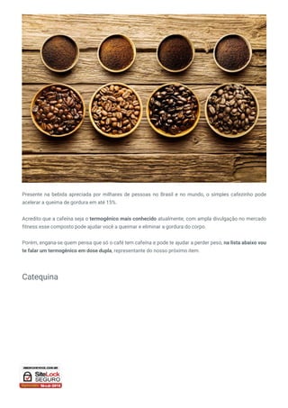 Presente na bebida apreciada por milhares de pessoas no Brasil e no mundo, o simples cafezinho pode
acelerar a queima de gordura em até 15%.
Acredito que a cafeína seja o termogênico mais conhecido atualmente, com ampla divulgação no mercado
fitness esse composto pode ajudar você a queimar e eliminar a gordura do corpo.
Porém, engana-se quem pensa que só o café tem cafeína e pode te ajudar a perder peso, na lista abaixo vou
te falar um termogênico em dose dupla, representante do nosso próximo item.
Catequina
 