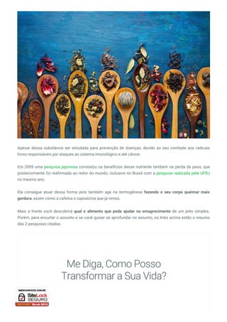 Apesar dessa substância ser estudada para prevenção de doenças, devido ao seu combate aos radicais
livres responsáveis por ataques ao sistema imunológico e até câncer.
Em 2009 uma pesquisa japonesa constatou os benefícios desse nutriente também na perda de peso, que
posteriormente foi reafirmada ao redor do mundo, inclusive no Brasil com a pesquisa realizada pela UFRJ
no mesmo ano.
Ela consegue atuar dessa forma pois também age na termogênese fazendo o seu corpo queimar mais
gordura, assim como a cafeína e capsaicina que já vimos.
Mais a frente você descobrirá qual o alimento que pode ajudar no emagrecimento de um jeito simples.
Porém, para encurtar o assunto e se você quiser se aprofundar no assunto, os links acima estão o resumo
das 2 pesquisas citadas.
Me Diga, Como Posso
Transformar a Sua Vida?
 