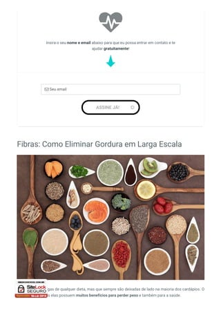 Fibras: Como Eliminar Gordura em Larga Escala
As fibras são amigas de qualquer dieta, mas que sempre são deixadas de lado na maioria dos cardápios. O
que é um erro, pois elas possuem muitos benefícios para perder peso e também para a saúde.

Insira o seu nome e email abaixo para que eu possa entrar em contato e te
ajudar gratuitamente!
 Seu email
ASSINE JÁ! 
 