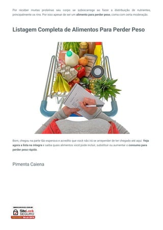 Por receber muitas proteínas seu corpo se sobrecarrega ao fazer a distribuição de nutrientes,
principalmente os rins. Por isso apesar de ser um alimento para perder peso, coma com certa moderação.
Listagem Completa de Alimentos Para Perder Peso
Bom, chegou na parte tão esperava e acredito que você não irá se arrepender de ter chegado até aqui. Veja
agora a lista na íntegra e saiba quais alimentos você pode incluir, substituir ou aumentar o consumo para
perder peso rápido.
Pimenta Caiena
 