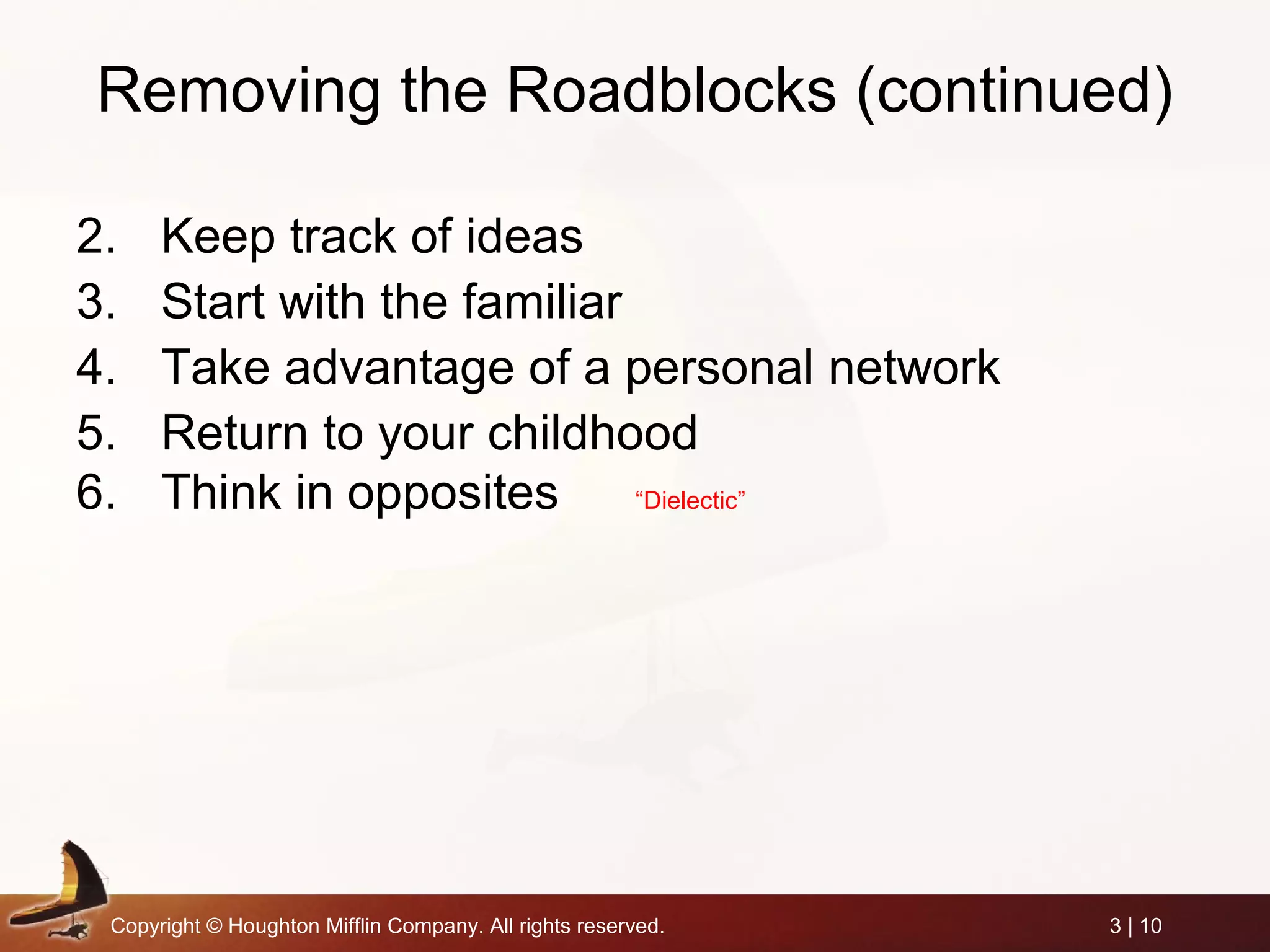 Copyright © Houghton Mifflin Company. All rights reserved. 3 | 10
Removing the Roadblocks (continued)
2. Keep track of ideas
3. Start with the familiar
4. Take advantage of a personal network
5. Return to your childhood
6. Think in opposites “Dielectic”
 