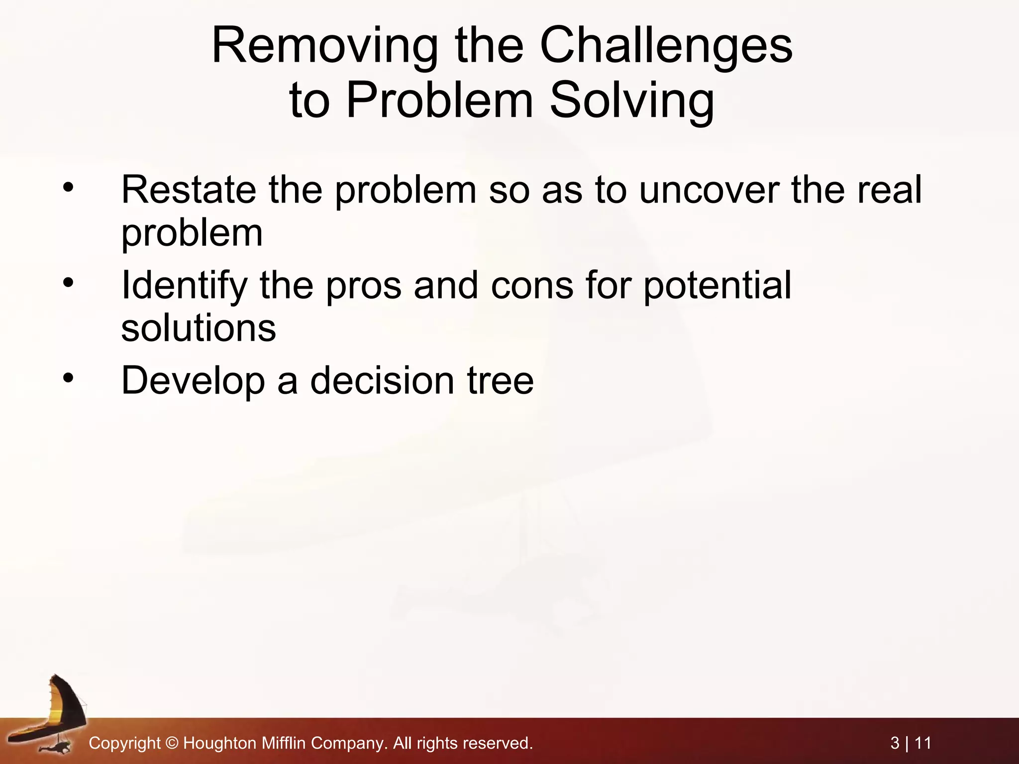 Copyright © Houghton Mifflin Company. All rights reserved. 3 | 11
Removing the Challenges
to Problem Solving
• Restate the problem so as to uncover the real
problem
• Identify the pros and cons for potential
solutions
• Develop a decision tree
 
