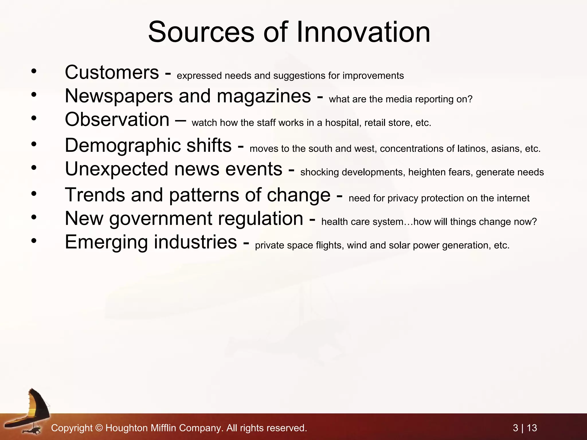 Copyright © Houghton Mifflin Company. All rights reserved. 3 | 13
Sources of Innovation
• Customers - expressed needs and suggestions for improvements
• Newspapers and magazines - what are the media reporting on?
• Observation – watch how the staff works in a hospital, retail store, etc.
• Demographic shifts - moves to the south and west, concentrations of latinos, asians, etc.
• Unexpected news events - shocking developments, heighten fears, generate needs
• Trends and patterns of change - need for privacy protection on the internet
• New government regulation - health care system…how will things change now?
• Emerging industries - private space flights, wind and solar power generation, etc.
 